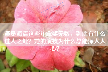 演员海清这些年拿奖无数，到底有什么过人之处？她的演技为什么总能深入人心？