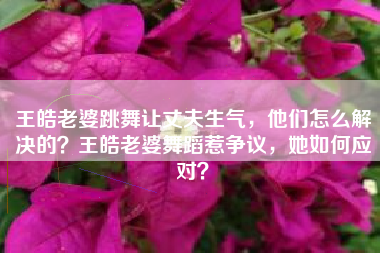 王皓老婆跳舞让丈夫生气，他们怎么解决的？王皓老婆舞蹈惹争议，她如何应对？