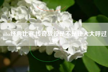 nba经典比赛,传奇战役是不是让人大呼过瘾