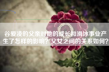 谷爱凌的父亲对她的成长和滑冰事业产生了怎样的影响？父女之间的关系如何？