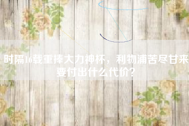 时隔16载重捧大力神杯，利物浦苦尽甘来要付出什么代价？