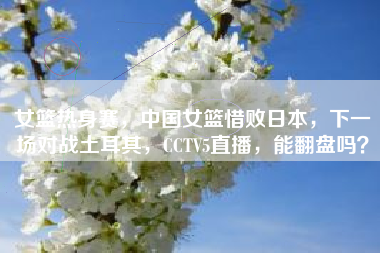 女篮热身赛，中国女篮惜败日本，下一场对战土耳其，CCTV5直播，能翻盘吗？