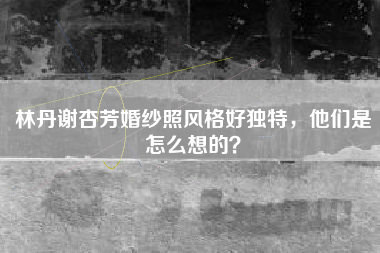 林丹谢杏芳婚纱照风格好独特，他们是怎么想的？