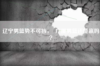 辽宁男篮势不可挡，  广厦男篮还能赢吗？