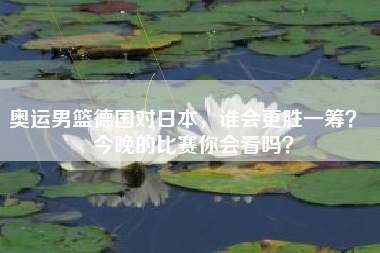 奥运男篮德国对日本，谁会更胜一筹？  今晚的比赛你会看吗？