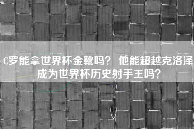C罗能拿世界杯金靴吗？ 他能超越克洛泽成为世界杯历史射手王吗？