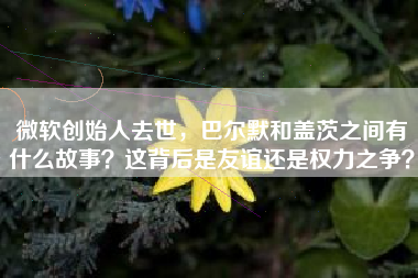 微软创始人去世，巴尔默和盖茨之间有什么故事？这背后是友谊还是权力之争？