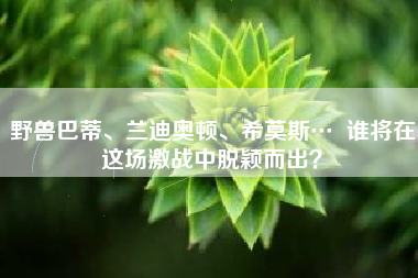 野兽巴蒂、兰迪奥顿、希莫斯…  谁将在这场激战中脱颖而出？