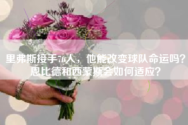 里弗斯接手76人，他能改变球队命运吗？恩比德和西蒙斯会如何适应？