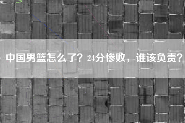 中国男篮怎么了？24分惨败，谁该负责？
