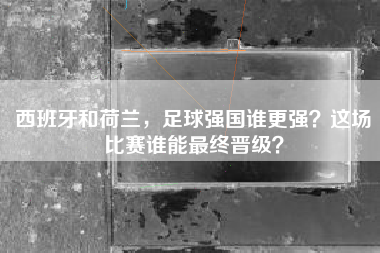 西班牙和荷兰，足球强国谁更强？这场比赛谁能最终晋级？