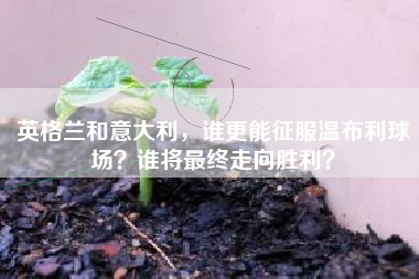 英格兰和意大利，谁更能征服温布利球场？谁将最终走向胜利？