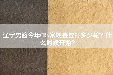 辽宁男篮今年CBA常规赛要打多少轮？什么时候开始？