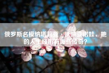 俄罗斯名模纳塔莉亚·沃迪亚诺娃，她的人生经历有哪些传奇？