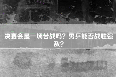 决赛会是一场苦战吗？男乒能否战胜强敌？