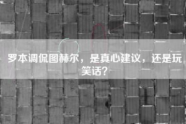 罗本调侃图赫尔，是真心建议，还是玩笑话？