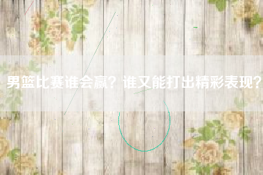 男篮比赛谁会赢？谁又能打出精彩表现？