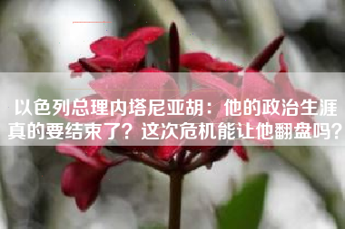 以色列总理内塔尼亚胡：他的政治生涯真的要结束了？这次危机能让他翻盘吗？