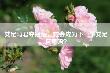 女足马君夺冠后，她会成为下一个女足巨星吗？