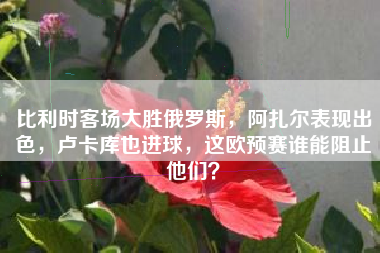 比利时客场大胜俄罗斯，阿扎尔表现出色，卢卡库也进球，这欧预赛谁能阻止他们？