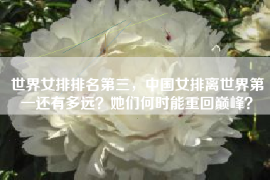 世界女排排名第三,中国女排离世界第一还有多远?她们何时能重回巅峰?
