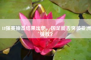 18强赛抽签结果出炉,国足能否突破亚洲强敌?