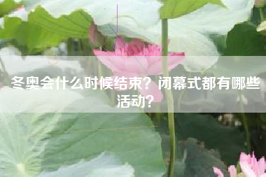 冬奥会什么时候结束?闭幕式都有哪些活动?
