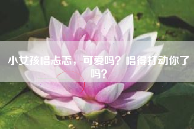 小女孩唱忐忑,可爱吗?唱得打动你了吗?