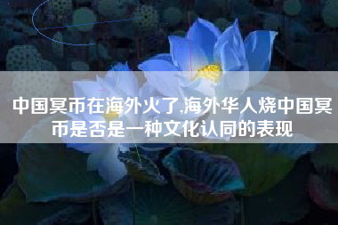 中国冥币在海外火了,海外华人烧中国冥币是否是一种文化认同的表现